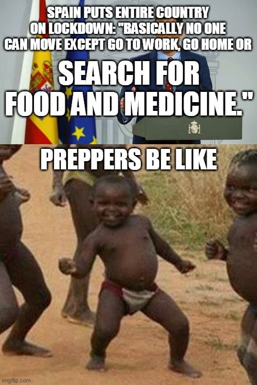 Succeeding in 2020 | SPAIN PUTS ENTIRE COUNTRY ON LOCKDOWN: "BASICALLY NO ONE CAN MOVE EXCEPT GO TO WORK, GO HOME OR; SEARCH FOR FOOD AND MEDICINE."; PREPPERS BE LIKE | image tagged in memes,third world success kid,coronavirus,spain,prepping,first world problems | made w/ Imgflip meme maker