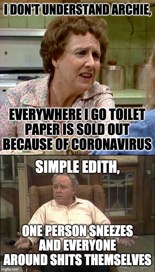 I DON'T UNDERSTAND ARCHIE, EVERYWHERE I GO TOILET
PAPER IS SOLD OUT
BECAUSE OF CORONAVIRUS; SIMPLE EDITH, ONE PERSON SNEEZES AND EVERYONE AROUND SHITS THEMSELVES | image tagged in archie bunker,coronavirus | made w/ Imgflip meme maker