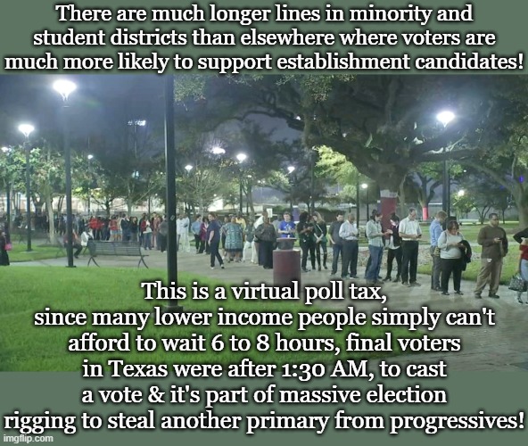 There are much longer lines in minority and student districts than elsewhere where voters are much more likely to support establishment candidates! This is a virtual poll tax, since many lower income people simply can't afford to wait 6 to 8 hours, final voters in Texas were after 1:30 AM, to cast a vote & it's part of massive election rigging to steal another primary from progressives! | made w/ Imgflip meme maker