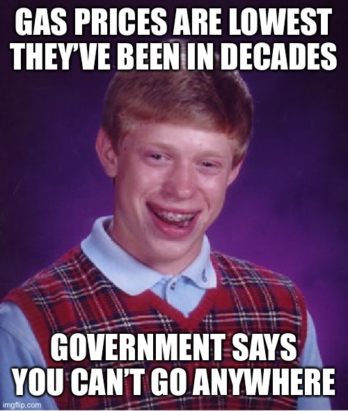 Bad Luck Brian Meme | GAS PRICES ARE LOWEST THEY’VE BEEN IN DECADES; GOVERNMENT SAYS YOU CAN’T GO ANYWHERE | image tagged in memes,bad luck brian,memes | made w/ Imgflip meme maker