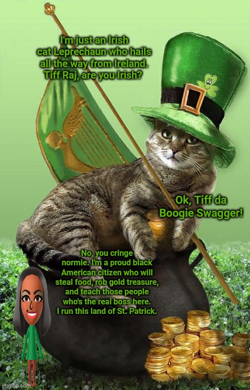 The Leprechaun Cat | I'm just an Irish cat Leprechaun who hails all the way from Ireland. Tiff Raj, are you Irish? Ok, Tiff da Boogie Swagger! No, you cringe normie. I'm a proud black American citizen who will steal food, rob gold treasure, and teach those people who's the real boss here. I run this land of St. Patrick. | image tagged in cats,cat,st patrick's day,funny,memes,meme | made w/ Imgflip meme maker