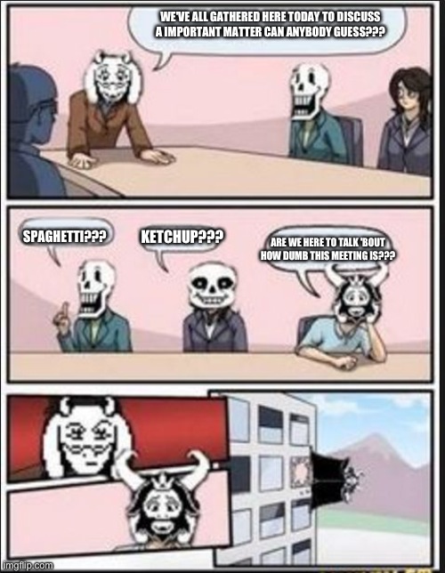 Boardroom Meeting Suggestion (Undertale Version) | WE'VE ALL GATHERED HERE TODAY TO DISCUSS
A IMPORTANT MATTER CAN ANYBODY GUESS??? SPAGHETTI??? KETCHUP??? ARE WE HERE TO TALK 'BOUT HOW DUMB THIS MEETING IS??? | image tagged in boardroom meeting suggestion undertale version | made w/ Imgflip meme maker