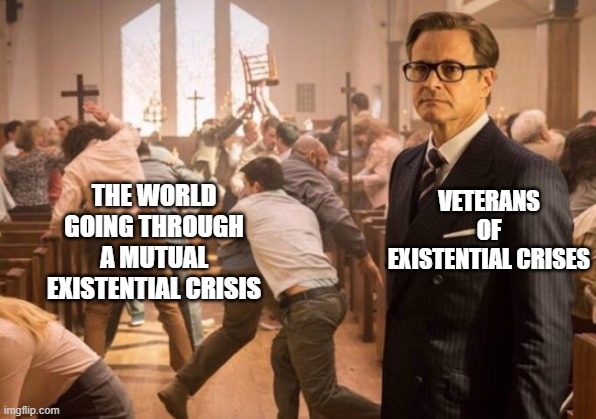 Kingsman church riot | VETERANS OF EXISTENTIAL CRISES; THE WORLD GOING THROUGH A MUTUAL EXISTENTIAL CRISIS | image tagged in kingsman church riot | made w/ Imgflip meme maker