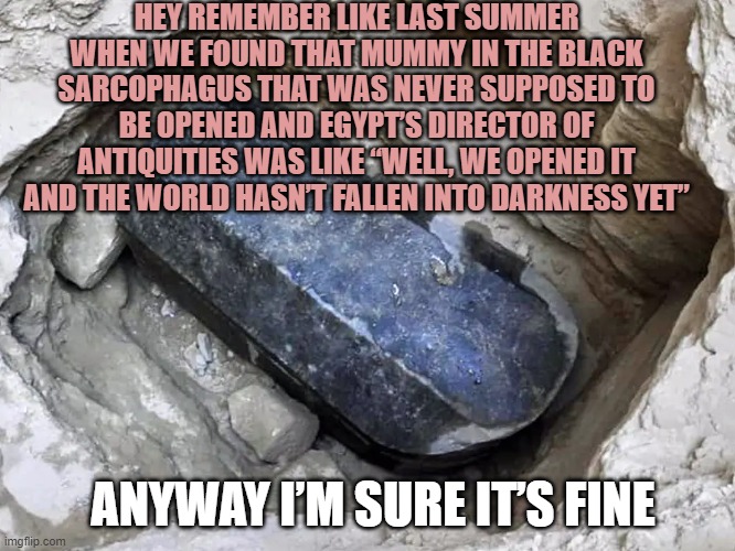 Mummy Curse | HEY REMEMBER LIKE LAST SUMMER WHEN WE FOUND THAT MUMMY IN THE BLACK SARCOPHAGUS THAT WAS NEVER SUPPOSED TO BE OPENED AND EGYPT’S DIRECTOR OF ANTIQUITIES WAS LIKE “WELL, WE OPENED IT AND THE WORLD HASN’T FALLEN INTO DARKNESS YET”; ANYWAY I’M SURE IT’S FINE | image tagged in curse,coronavirus,ww3 | made w/ Imgflip meme maker