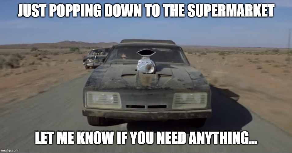 Mad Max | JUST POPPING DOWN TO THE SUPERMARKET; LET ME KNOW IF YOU NEED ANYTHING... | image tagged in mad max,covid19,coronavirus | made w/ Imgflip meme maker