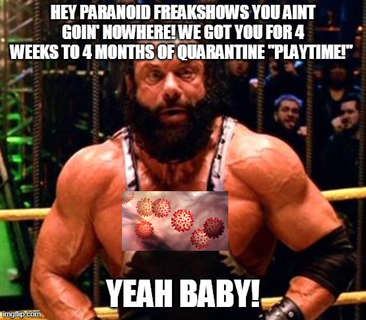 BoneSaw McGraw | HEY PARANOID FREAKSHOWS YOU AINT GOIN' NOWHERE! WE GOT YOU FOR 4 WEEKS TO 4 MONTHS OF QUARANTINE "PLAYTIME!"; YEAH BABY! | image tagged in covid-19 | made w/ Imgflip meme maker