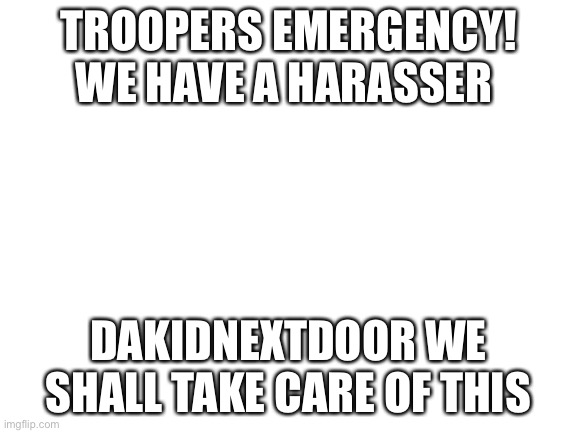 Blank White Template | TROOPERS EMERGENCY! WE HAVE A HARASSER; DAKIDNEXTDOOR WE SHALL TAKE CARE OF THIS | image tagged in blank white template | made w/ Imgflip meme maker