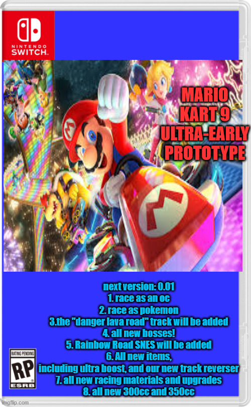 MARIO KART 9 ULTRA-EARLY PROTOTYPE; next version: 0.01
1. race as an oc
2. race as pokemon
3.the "danger lava road" track will be added
4. all new bosses!
5. Rainbow Road SNES will be added
6. All new items, including ultra boost, and our new track reverser
7. all new racing materials and upgrades
8. all new 300cc and 350cc | made w/ Imgflip meme maker