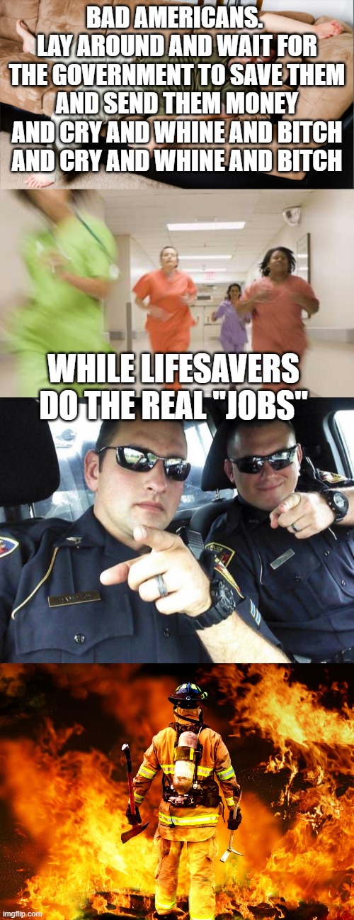 BAD AMERICANS.  LAY AROUND AND WAIT FOR THE GOVERNMENT TO SAVE THEM AND SEND THEM MONEY AND CRY AND WHINE AND BITCH AND CRY AND WHINE AND BITCH; WHILE LIFESAVERS DO THE REAL "JOBS" | image tagged in nurses running,cops,firefighter work stories,lazy | made w/ Imgflip meme maker
