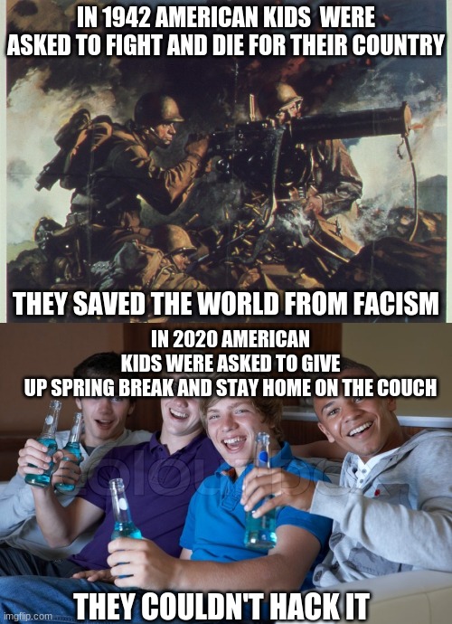 THEN & NOW | IN 1942 AMERICAN KIDS  WERE ASKED TO FIGHT AND DIE FOR THEIR COUNTRY; IN 2020 AMERICAN KIDS WERE ASKED TO GIVE UP SPRING BREAK AND STAY HOME ON THE COUCH; THEY SAVED THE WORLD FROM FACISM; THEY COULDN'T HACK IT | image tagged in american politics,covid-19,spring break | made w/ Imgflip meme maker