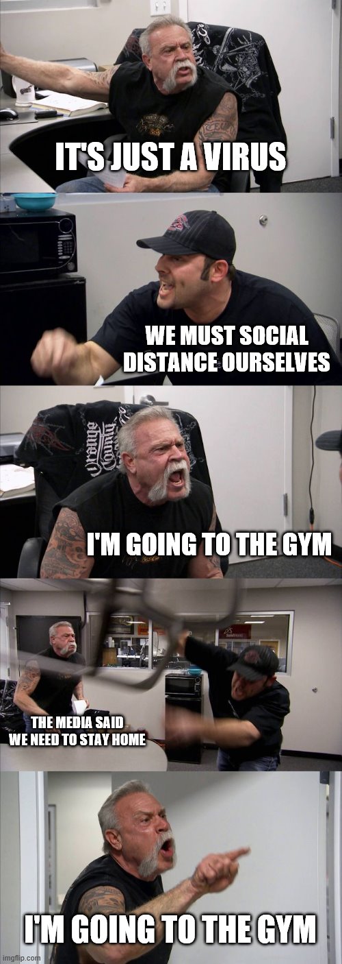 American Chopper Argument Meme | IT'S JUST A VIRUS; WE MUST SOCIAL DISTANCE OURSELVES; I'M GOING TO THE GYM; THE MEDIA SAID WE NEED TO STAY HOME; I'M GOING TO THE GYM | image tagged in memes,american chopper argument | made w/ Imgflip meme maker