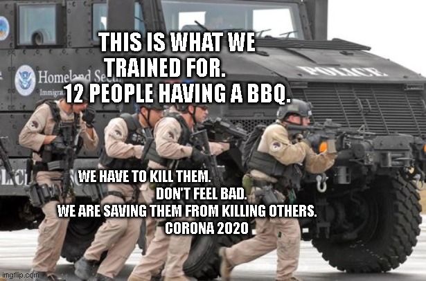 mrap dhs drug bust homeless encampment student loans rainwater | THIS IS WHAT WE TRAINED FOR.       12 PEOPLE HAVING A BBQ. WE HAVE TO KILL THEM.                                             
    DON'T FEEL BAD.        
 WE ARE SAVING THEM FROM KILLING OTHERS.               
 CORONA 2020 | image tagged in mrap dhs drug bust homeless encampment student loans rainwater | made w/ Imgflip meme maker