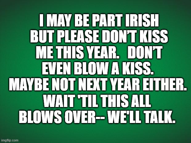Don't kiss me | I MAY BE PART IRISH BUT PLEASE DON’T KISS ME THIS YEAR.   DON’T EVEN BLOW A KISS.  MAYBE NOT NEXT YEAR EITHER. WAIT 'TIL THIS ALL BLOWS OVER-- WE'LL TALK. | image tagged in kiss,irish,irish guy,coronavirus,covid-19 | made w/ Imgflip meme maker