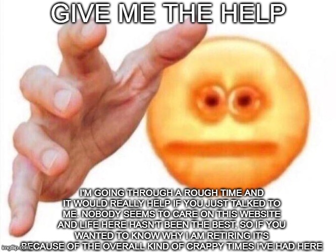 cursed emoji hand grabbing | GIVE ME THE HELP; I'M GOING THROUGH A ROUGH TIME AND IT WOULD REALLY HELP IF YOU JUST TALKED TO ME. NOBODY SEEMS TO CARE ON THIS WEBSITE AND LIFE HERE HASN'T BEEN THE BEST, SO IF YOU WANTED TO KNOW WHY I AM RETIRING IT'S BECAUSE OF THE OVERALL KIND OF CRAPPY TIMES I'VE HAD HERE | image tagged in cursed emoji hand grabbing | made w/ Imgflip meme maker