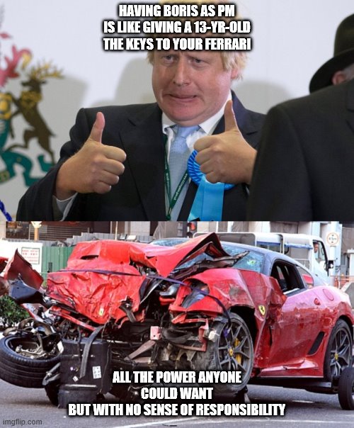 HAVING BORIS AS PM IS LIKE GIVING A 13-YR-OLD THE KEYS TO YOUR FERRARI; ALL THE POWER ANYONE COULD WANT
BUT WITH NO SENSE OF RESPONSIBILITY | image tagged in boris johnson,ferrari crash | made w/ Imgflip meme maker