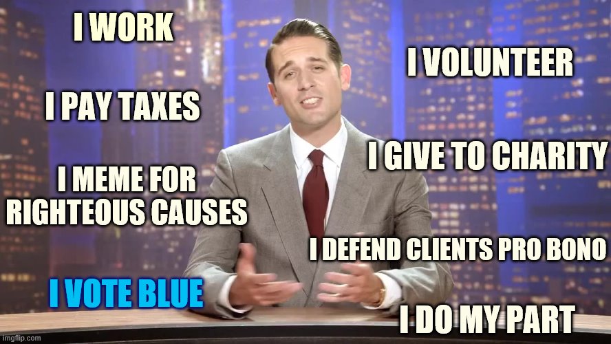 Non-inclusive list of shit I do. You know if I say something I mean it | I WORK; I VOLUNTEER; I PAY TAXES; I GIVE TO CHARITY; I MEME FOR RIGHTEOUS CAUSES; I DEFEND CLIENTS PRO BONO; I DO MY PART; I VOTE BLUE | image tagged in g eazy,memes about memeing,lawyer,taxes,charity,democrat | made w/ Imgflip meme maker