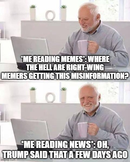 Example: "Coronavirus is less deadly than the flu." Nope | *ME READING MEMES*: WHERE THE HELL ARE RIGHT-WING MEMERS GETTING THIS MISINFORMATION? *ME READING NEWS*: OH, TRUMP SAID THAT A FEW DAYS AGO | image tagged in memes,hide the pain harold,coronavirus,trump is a moron,covid-19,the daily struggle imgflip edition | made w/ Imgflip meme maker