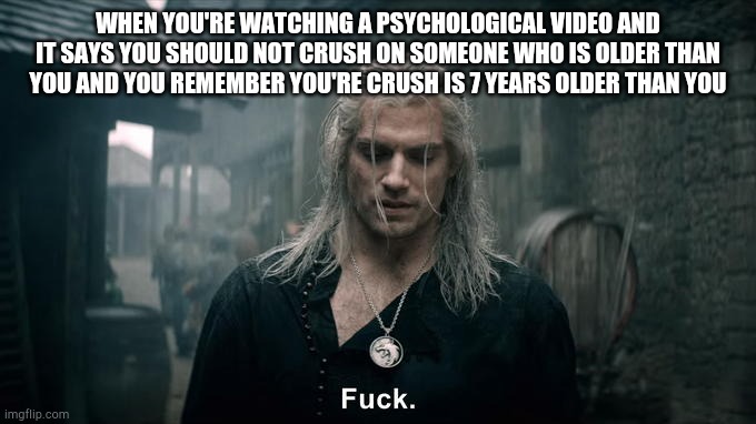 Netflix's Witcher Geralt says "fuck" | WHEN YOU'RE WATCHING A PSYCHOLOGICAL VIDEO AND IT SAYS YOU SHOULD NOT CRUSH ON SOMEONE WHO IS OLDER THAN YOU AND YOU REMEMBER YOU'RE CRUSH IS 7 YEARS OLDER THAN YOU | image tagged in netflix's witcher geralt says fuck | made w/ Imgflip meme maker