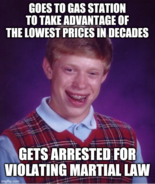 Bad Luck Brian | GOES TO GAS STATION TO TAKE ADVANTAGE OF THE LOWEST PRICES IN DECADES; GETS ARRESTED FOR VIOLATING MARTIAL LAW | image tagged in memes,bad luck brian | made w/ Imgflip meme maker