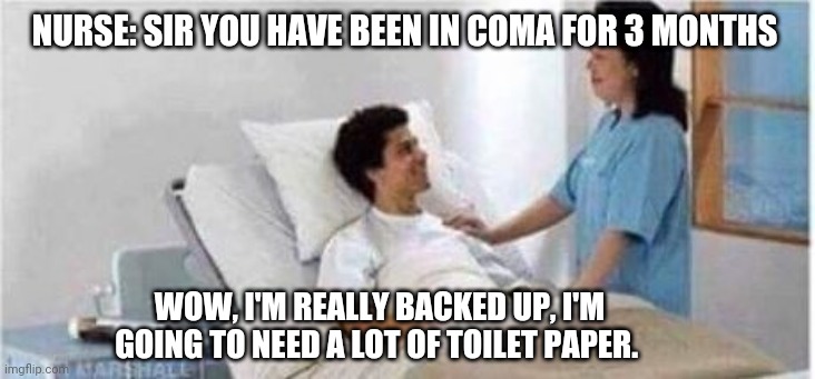 Sir, you've been in a coma | NURSE: SIR YOU HAVE BEEN IN COMA FOR 3 MONTHS; WOW, I'M REALLY BACKED UP, I'M GOING TO NEED A LOT OF TOILET PAPER. | image tagged in sir you've been in a coma,memes | made w/ Imgflip meme maker