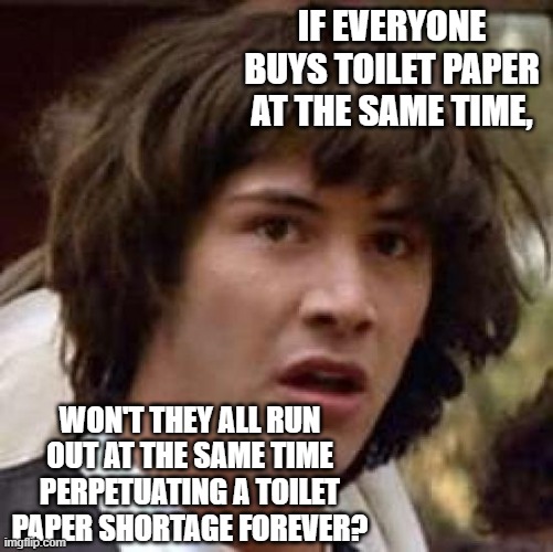 Conspiracy Keanu Meme | IF EVERYONE BUYS TOILET PAPER AT THE SAME TIME, WON'T THEY ALL RUN OUT AT THE SAME TIME PERPETUATING A TOILET PAPER SHORTAGE FOREVER? | image tagged in memes,conspiracy keanu | made w/ Imgflip meme maker