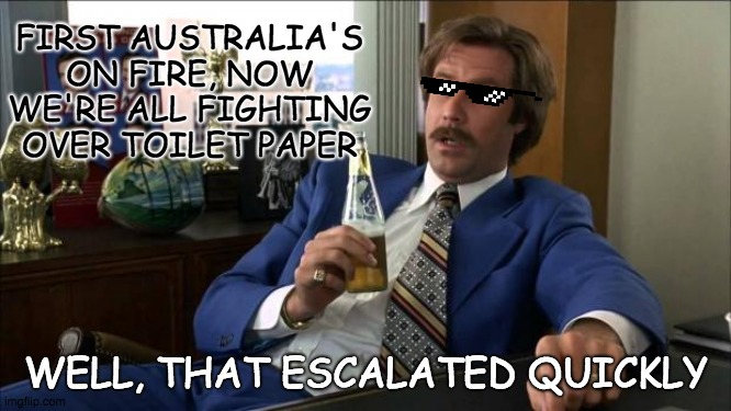 Ron Burgundy | FIRST AUSTRALIA'S ON FIRE, NOW WE'RE ALL FIGHTING OVER TOILET PAPER; WELL, THAT ESCALATED QUICKLY | image tagged in ron burgundy | made w/ Imgflip meme maker