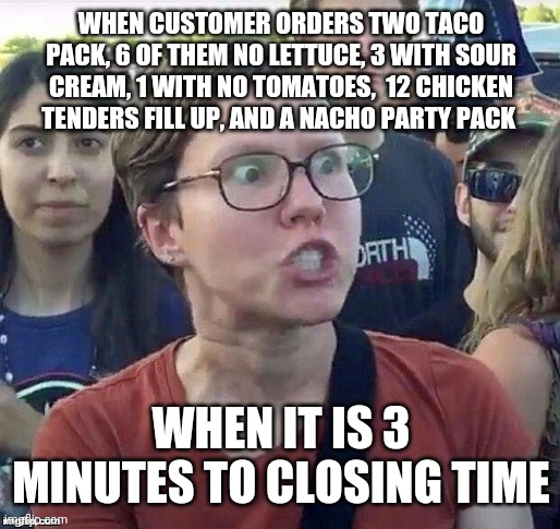 foggy | WHEN CUSTOMER ORDERS TWO TACO PACK, 6 OF THEM NO LETTUCE, 3 WITH SOUR CREAM, 1 WITH NO TOMATOES,  12 CHICKEN TENDERS FILL UP, AND A NACHO PARTY PACK; WHEN IT IS 3 MINUTES TO CLOSING TIME | image tagged in foggy | made w/ Imgflip meme maker