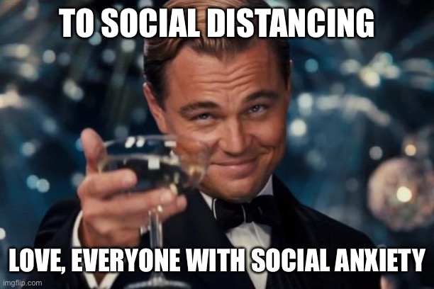 Leonardo Dicaprio Cheers Meme | TO SOCIAL DISTANCING; LOVE, EVERYONE WITH SOCIAL ANXIETY | image tagged in memes,leonardo dicaprio cheers,social anxiety,social distancing,coronavirus,covid-19 | made w/ Imgflip meme maker