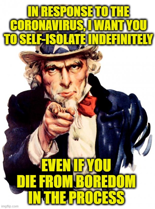 Ironically Enough | IN RESPONSE TO THE CORONAVIRUS, I WANT YOU TO SELF-ISOLATE INDEFINITELY; EVEN IF YOU DIE FROM BOREDOM IN THE PROCESS | image tagged in memes,uncle sam,coronavirus | made w/ Imgflip meme maker