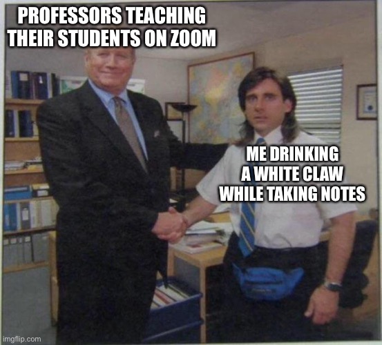 the office handshake | PROFESSORS TEACHING THEIR STUDENTS ON ZOOM; ME DRINKING A WHITE CLAW WHILE TAKING NOTES | image tagged in the office handshake | made w/ Imgflip meme maker