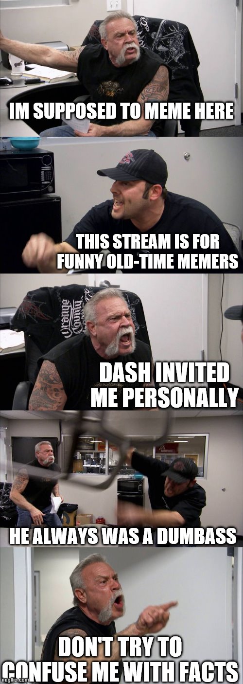 American Chopper Argument | IM SUPPOSED TO MEME HERE; THIS STREAM IS FOR FUNNY OLD-TIME MEMERS; DASH INVITED ME PERSONALLY; HE ALWAYS WAS A DUMBASS; DON'T TRY TO CONFUSE ME WITH FACTS | image tagged in memes,american chopper argument | made w/ Imgflip meme maker