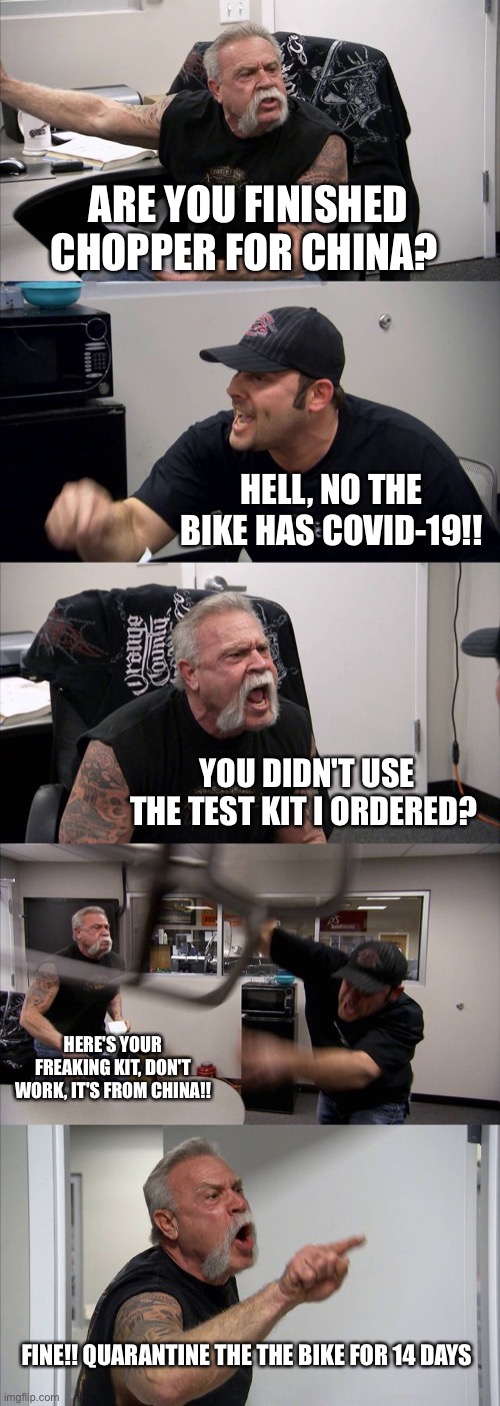 American Chopper Argument | ARE YOU FINISHED CHOPPER FOR CHINA? HELL, NO THE BIKE HAS COVID-19!! YOU DIDN'T USE THE TEST KIT I ORDERED? HERE'S YOUR FREAKING KIT, DON'T WORK, IT'S FROM CHINA!! FINE!! QUARANTINE THE THE BIKE FOR 14 DAYS | image tagged in memes,american chopper argument | made w/ Imgflip meme maker