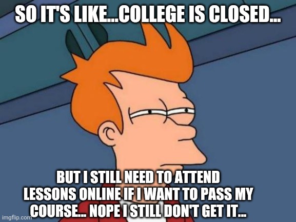 Futurama Fry Meme | SO IT'S LIKE...COLLEGE IS CLOSED... BUT I STILL NEED TO ATTEND LESSONS ONLINE IF I WANT TO PASS MY COURSE... NOPE I STILL DON'T GET IT... | image tagged in memes,futurama fry | made w/ Imgflip meme maker