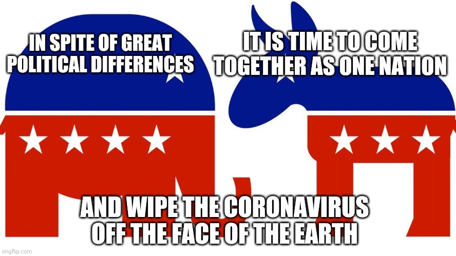Democrats republicans | IT IS TIME TO COME TOGETHER AS ONE NATION; IN SPITE OF GREAT POLITICAL DIFFERENCES; AND WIPE THE CORONAVIRUS OFF THE FACE OF THE EARTH | image tagged in democrats republicans | made w/ Imgflip meme maker