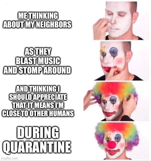 Clown Applying Makeup Meme | ME THINKING ABOUT MY NEIGHBORS; AS THEY BLAST MUSIC AND STOMP AROUND; AND THINKING I SHOULD APPRECIATE THAT IT MEANS I’M CLOSE TO OTHER HUMANS; DURING QUARANTINE | image tagged in clown applying makeup | made w/ Imgflip meme maker