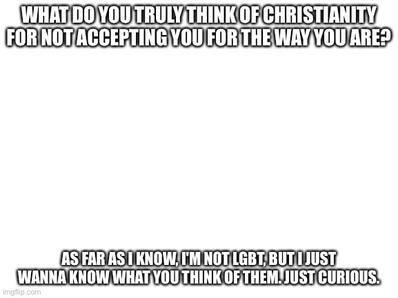 Blank White Template | WHAT DO YOU TRULY THINK OF CHRISTIANITY FOR NOT ACCEPTING YOU FOR THE WAY YOU ARE? AS FAR AS I KNOW, I'M NOT LGBT, BUT I JUST WANNA KNOW WHAT YOU THINK OF THEM. JUST CURIOUS. | image tagged in blank white template | made w/ Imgflip meme maker