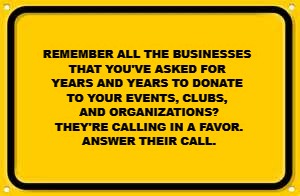 Blank Yellow Sign | REMEMBER ALL THE BUSINESSES 
THAT YOU'VE ASKED FOR 
YEARS AND YEARS TO DONATE 
TO YOUR EVENTS, CLUBS, 
AND ORGANIZATIONS?

THEY'RE CALLING IN A FAVOR.
ANSWER THEIR CALL. | image tagged in memes,blank yellow sign | made w/ Imgflip meme maker