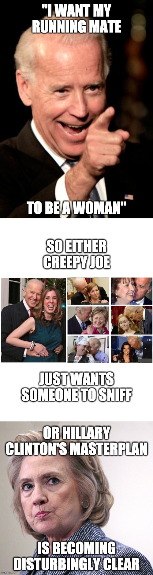 "I WANT MY RUNNING MATE; TO BE A WOMAN"; SO EITHER CREEPY JOE; JUST WANTS SOMEONE TO SNIFF; OR HILLARY CLINTON'S MASTERPLAN; IS BECOMING DISTURBINGLY CLEAR | image tagged in memes,joe biden,hillary clinton,funny,politics | made w/ Imgflip meme maker