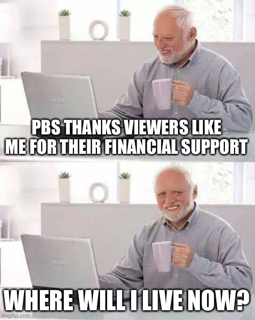 Hide the Pain Harold Meme | PBS THANKS VIEWERS LIKE ME FOR THEIR FINANCIAL SUPPORT; WHERE WILL I LIVE NOW? | image tagged in memes,hide the pain harold | made w/ Imgflip meme maker