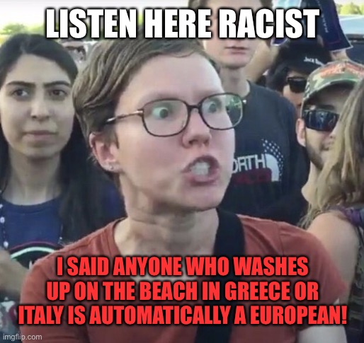 Triggered feminist |  LISTEN HERE RACIST; I SAID ANYONE WHO WASHES UP ON THE BEACH IN GREECE OR ITALY IS AUTOMATICALLY A EUROPEAN! | image tagged in triggered feminist,liberal,greece,italy,europe,illegal immigration | made w/ Imgflip meme maker