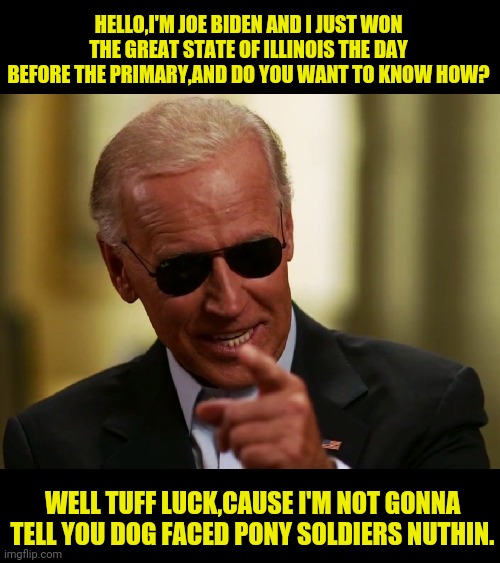 Democrats At It Again With Election Tampering | HELLO,I'M JOE BIDEN AND I JUST WON THE GREAT STATE OF ILLINOIS THE DAY BEFORE THE PRIMARY,AND DO YOU WANT TO KNOW HOW? WELL TUFF LUCK,CAUSE I'M NOT GONNA TELL YOU DOG FACED PONY SOLDIERS NUTHIN. | image tagged in cool joe biden,election 2020,2020 elections,joe biden,illinois,political meme | made w/ Imgflip meme maker