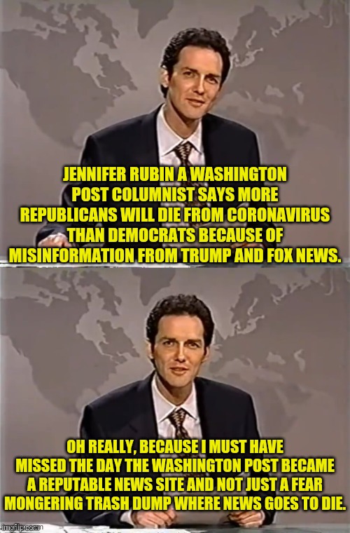 WEEKEND UPDATE WITH NORM | JENNIFER RUBIN A WASHINGTON POST COLUMNIST SAYS MORE REPUBLICANS WILL DIE FROM CORONAVIRUS THAN DEMOCRATS BECAUSE OF MISINFORMATION FROM TRUMP AND FOX NEWS. OH REALLY, BECAUSE I MUST HAVE MISSED THE DAY THE WASHINGTON POST BECAME A REPUTABLE NEWS SITE AND NOT JUST A FEAR MONGERING TRASH DUMP WHERE NEWS GOES TO DIE. | image tagged in weekend update with norm,washington post,msm lies,coronavirus,donald trump,political meme | made w/ Imgflip meme maker