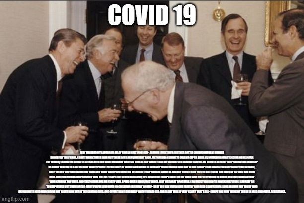 Laughing Men In Suits Meme | COVID 19; JUST FINISHED MY LAPHROAIG ISLAY SINGLE MALT 10YR OLD - AHHHHH I MUST BUY ANOTHER BOTTLE (ONLINE) BEFORE I HUNKER DOWN FOR THIS VIRUS. I DON'T DRINK THESE DAYS BUT THESE DAYS ARE DIFFERENT AND I JUST NEEDED A DRINK TO LULL ME OFF TO SLEEP. I'M WATCHING WHAT'S GOING ON ALL OVER THE WORLD, I KNOW I'M GOING TO BE ISOLATED FOR WHAT COULD BE MONTHS. THIS IS FAR WORSE THAN WE COULD EVER IMAGINE AND WE ALL NEED TO REALISE THAT "SOCIAL DISTANCING" IS GOING TO LEAD TO A LOT OF VERY LONELY PEOPLE. PLEASE KEEP IN TOUCH AND CHECK IN WITH ALL YOUR FRIENDS WHO ARE IN THE GROUP THAT MAKES THEM ESPECIALLY VULNERABLE, HELP THEM IF THEY NEED SOMEONE TO GO GET SOME SHOPPING OR MEDS. BE AWARE THAT YOU MAY CATCH IT AND GET OVER IT LIKE THE FLU BUT THERE ARE MANY OF US WHO ARE HIGH RISK AND THIS COULD AND PROBABLY WILL KILL US. THAT'S NOT BEING DRAMATIC, IT'S THE TRUTH. I DON'T WANT TO DIE AND I WILL DO EVERYTHING TO AVOID CONTACT WITH ANYONE WHO CARRIES THE VIRUS AND THAT MEANS FOR ME THAT I WILL SPEND EVERY SINGLE DAY ALONE, JUST LIKE A LOT OF OTHERS. I AM LUCKY ENOUGH TO HAVE FAMILY WHO I CAN RELY ON TO KEEP ME FED BUT THERE ARE SO MANY PEOPLE WHO HAVE NO CHILDREN OR FAMILY TO HELP - SO IF YOU ARE YOUNG AND HEALTHY AND HAVE COMPASSION, LOOK AROUND FOR THOSE WHO ARE GOING TO NEED HELP, MAYBE NOT RIGHT NOW BUT IN THE COMING DAYS, AND OFFER THEM SOME HELP. WHEN YOU ARE OLD AND ALONE THIS IS VERY SCARY. THAT'S ALL - I HOPE YOU WILL THINK OF THOSE IN NEED AND OFFER ASSISTANCE. | image tagged in memes,laughing men in suits | made w/ Imgflip meme maker