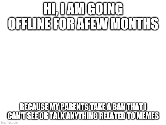 Blank White Template | HI, I AM GOING OFFLINE FOR AFEW MONTHS; BECAUSE MY PARENTS TAKE A BAN THAT I CAN'T SEE OR TALK ANYTHING RELATED TO MEMES | image tagged in blank white template | made w/ Imgflip meme maker