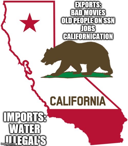 yep | EXPORTS:
BAD MOVIES
OLD PEOPLE ON SSN
JOBS
CALIFORNICATION; IMPORTS: 
WATER 
ILLEGAL'S | image tagged in california,democrats | made w/ Imgflip meme maker