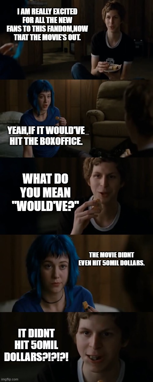 Scott Pilgrim | I AM REALLY EXCITED FOR ALL THE NEW FANS TO THIS FANDOM,NOW THAT THE MOVIE'S OUT. YEAH,IF IT WOULD'VE HIT THE BOXOFFICE. WHAT DO YOU MEAN "WOULD'VE?"; THE MOVIE DIDNT EVEN HIT 50MIL DOLLARS. IT DIDNT HIT 50MIL DOLLARS?!?!?! | image tagged in scott pilgrim | made w/ Imgflip meme maker