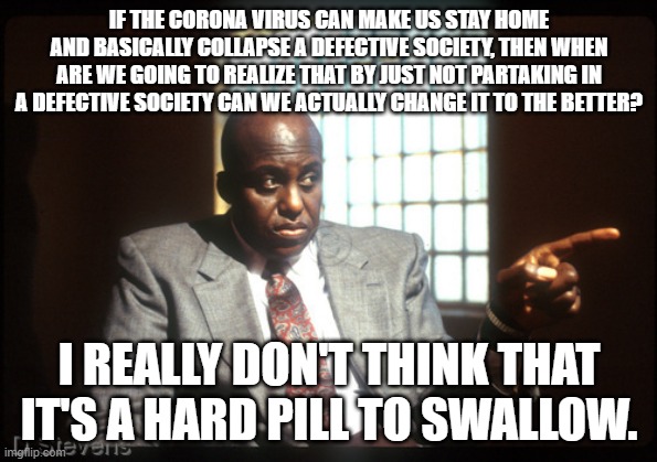 Menace 2 society detective | IF THE CORONA VIRUS CAN MAKE US STAY HOME AND BASICALLY COLLAPSE A DEFECTIVE SOCIETY, THEN WHEN ARE WE GOING TO REALIZE THAT BY JUST NOT PARTAKING IN A DEFECTIVE SOCIETY CAN WE ACTUALLY CHANGE IT TO THE BETTER? I REALLY DON'T THINK THAT IT'S A HARD PILL TO SWALLOW. | image tagged in menace 2 society detective | made w/ Imgflip meme maker