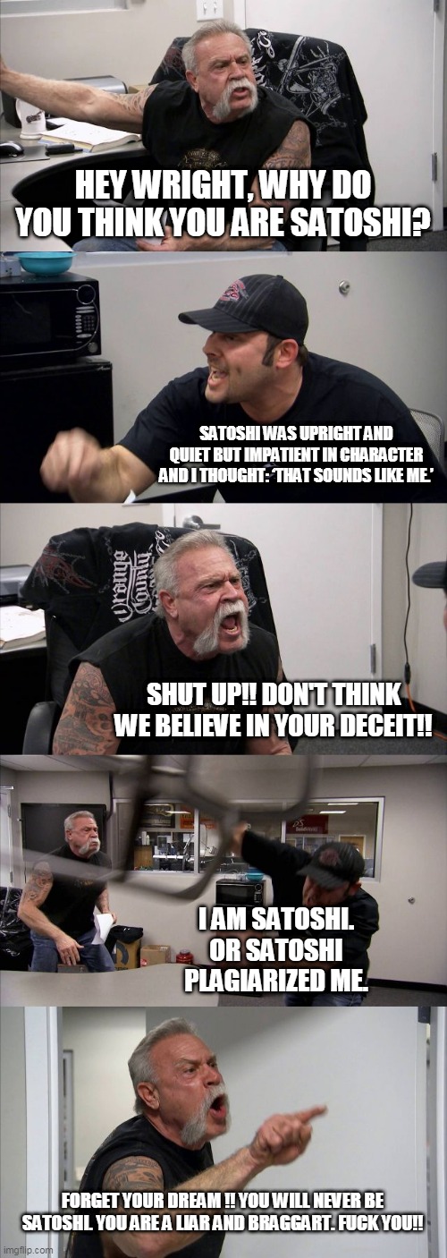 American Chopper Argument Meme | HEY WRIGHT, WHY DO YOU THINK YOU ARE SATOSHI? SATOSHI WAS UPRIGHT AND QUIET BUT IMPATIENT IN CHARACTER AND I THOUGHT: ‘THAT SOUNDS LIKE ME.’; SHUT UP!! DON'T THINK WE BELIEVE IN YOUR DECEIT!! I AM SATOSHI. OR SATOSHI PLAGIARIZED ME. FORGET YOUR DREAM !! YOU WILL NEVER BE SATOSHI. YOU ARE A LIAR AND BRAGGART. FUCK YOU!! | image tagged in memes,american chopper argument | made w/ Imgflip meme maker