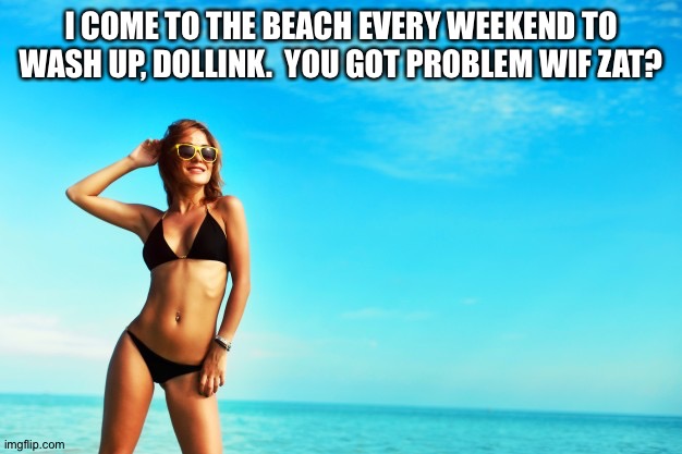 Smiling woman on beach in bikini | I COME TO THE BEACH EVERY WEEKEND TO WASH UP, DOLLINK.  YOU GOT PROBLEM WIF ZAT? | image tagged in smiling woman on beach in bikini | made w/ Imgflip meme maker