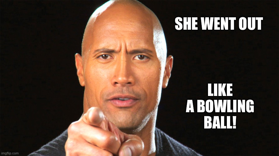 Dwayne the rock for president | SHE WENT OUT LIKE A BOWLING BALL! | image tagged in dwayne the rock for president | made w/ Imgflip meme maker